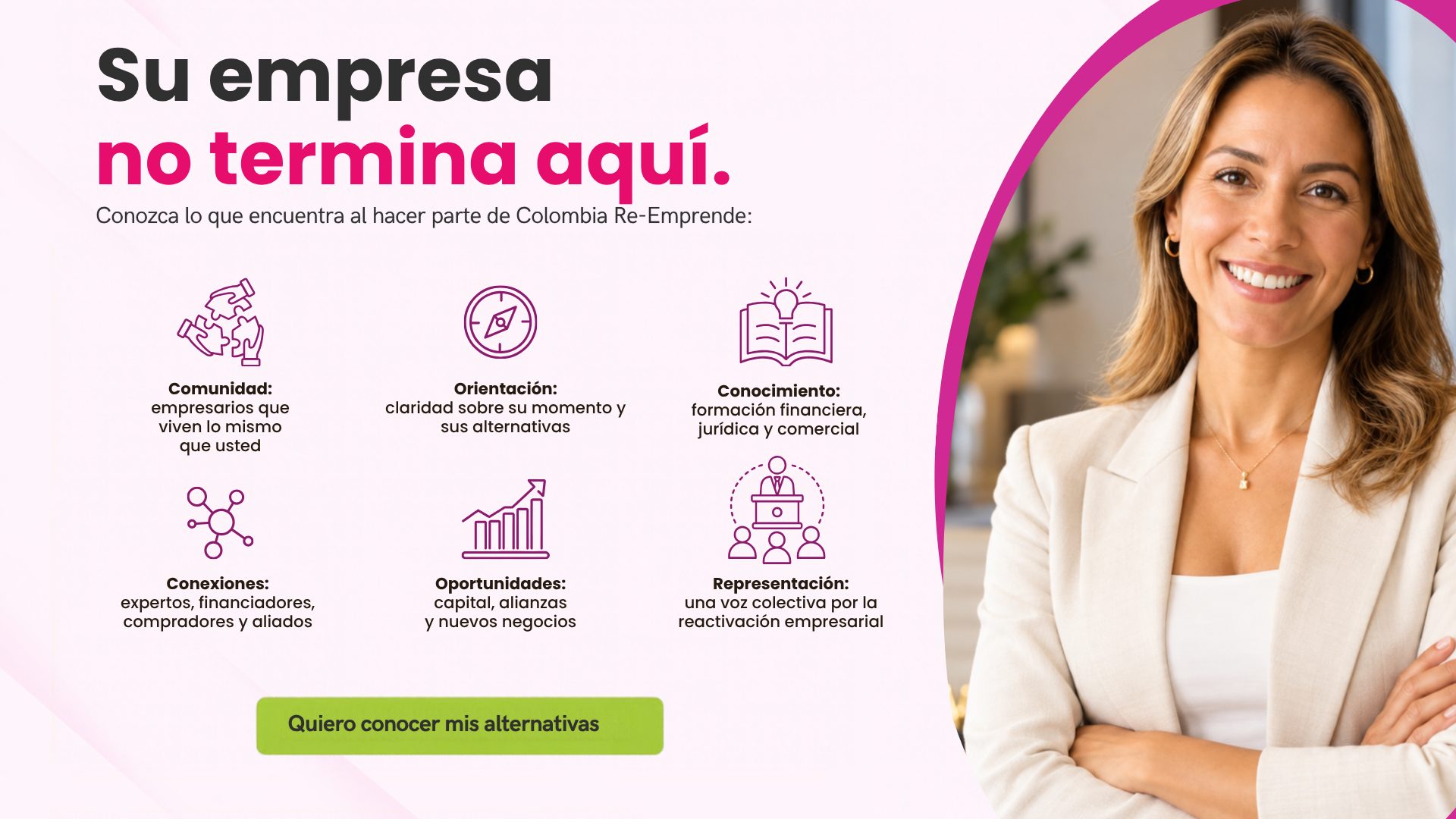Su empresa no termina aquí. Conozca lo que encuentra al hacer parte de Colombia Re-Emprende: comunidad, orientación, conocimiento, conexiones, oportunidades y representación. Quiero conocer mis alternativas.